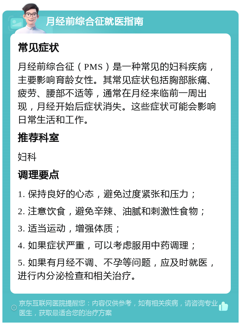 月经前综合征就医指南 常见症状 月经前综合征（PMS）是一种常见的妇科疾病，主要影响育龄女性。其常见症状包括胸部胀痛、疲劳、腰部不适等，通常在月经来临前一周出现，月经开始后症状消失。这些症状可能会影响日常生活和工作。 推荐科室 妇科 调理要点 1. 保持良好的心态，避免过度紧张和压力； 2. 注意饮食，避免辛辣、油腻和刺激性食物； 3. 适当运动，增强体质； 4. 如果症状严重，可以考虑服用中药调理； 5. 如果有月经不调、不孕等问题，应及时就医，进行内分泌检查和相关治疗。