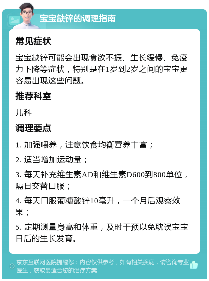 宝宝缺锌的调理指南 常见症状 宝宝缺锌可能会出现食欲不振、生长缓慢、免疫力下降等症状，特别是在1岁到2岁之间的宝宝更容易出现这些问题。 推荐科室 儿科 调理要点 1. 加强喂养，注意饮食均衡营养丰富； 2. 适当增加运动量； 3. 每天补充维生素AD和维生素D600到800单位，隔日交替口服； 4. 每天口服葡糖酸锌10毫升，一个月后观察效果； 5. 定期测量身高和体重，及时干预以免耽误宝宝日后的生长发育。