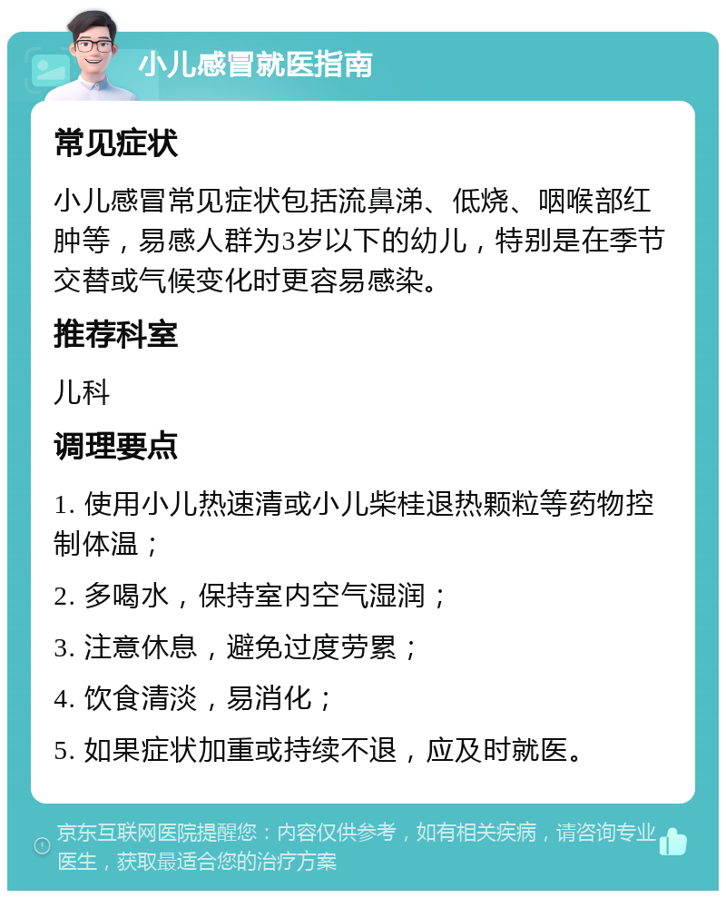 小儿感冒就医指南 常见症状 小儿感冒常见症状包括流鼻涕、低烧、咽喉部红肿等，易感人群为3岁以下的幼儿，特别是在季节交替或气候变化时更容易感染。 推荐科室 儿科 调理要点 1. 使用小儿热速清或小儿柴桂退热颗粒等药物控制体温； 2. 多喝水，保持室内空气湿润； 3. 注意休息，避免过度劳累； 4. 饮食清淡，易消化； 5. 如果症状加重或持续不退，应及时就医。