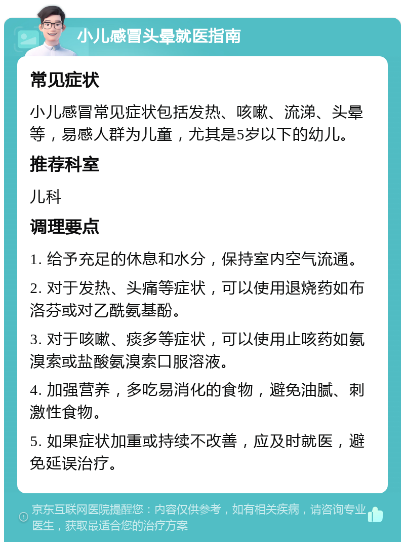 小儿感冒头晕就医指南 常见症状 小儿感冒常见症状包括发热、咳嗽、流涕、头晕等，易感人群为儿童，尤其是5岁以下的幼儿。 推荐科室 儿科 调理要点 1. 给予充足的休息和水分，保持室内空气流通。 2. 对于发热、头痛等症状，可以使用退烧药如布洛芬或对乙酰氨基酚。 3. 对于咳嗽、痰多等症状，可以使用止咳药如氨溴索或盐酸氨溴索口服溶液。 4. 加强营养，多吃易消化的食物，避免油腻、刺激性食物。 5. 如果症状加重或持续不改善，应及时就医，避免延误治疗。