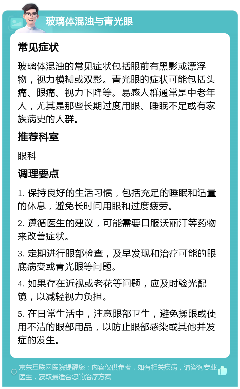 玻璃体混浊与青光眼 常见症状 玻璃体混浊的常见症状包括眼前有黑影或漂浮物，视力模糊或双影。青光眼的症状可能包括头痛、眼痛、视力下降等。易感人群通常是中老年人，尤其是那些长期过度用眼、睡眠不足或有家族病史的人群。 推荐科室 眼科 调理要点 1. 保持良好的生活习惯，包括充足的睡眠和适量的休息，避免长时间用眼和过度疲劳。 2. 遵循医生的建议，可能需要口服沃丽汀等药物来改善症状。 3. 定期进行眼部检查，及早发现和治疗可能的眼底病变或青光眼等问题。 4. 如果存在近视或老花等问题，应及时验光配镜，以减轻视力负担。 5. 在日常生活中，注意眼部卫生，避免揉眼或使用不洁的眼部用品，以防止眼部感染或其他并发症的发生。