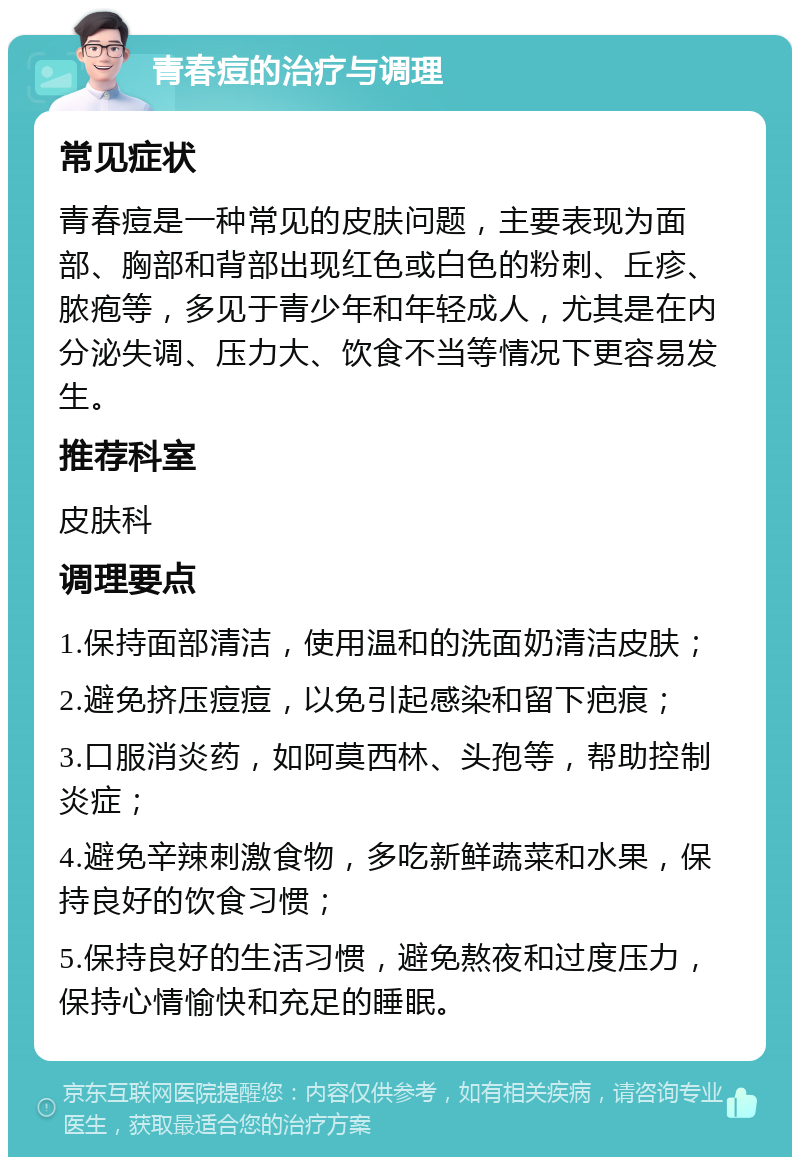 青春痘的治疗与调理 常见症状 青春痘是一种常见的皮肤问题，主要表现为面部、胸部和背部出现红色或白色的粉刺、丘疹、脓疱等，多见于青少年和年轻成人，尤其是在内分泌失调、压力大、饮食不当等情况下更容易发生。 推荐科室 皮肤科 调理要点 1.保持面部清洁，使用温和的洗面奶清洁皮肤； 2.避免挤压痘痘，以免引起感染和留下疤痕； 3.口服消炎药，如阿莫西林、头孢等，帮助控制炎症； 4.避免辛辣刺激食物，多吃新鲜蔬菜和水果，保持良好的饮食习惯； 5.保持良好的生活习惯，避免熬夜和过度压力，保持心情愉快和充足的睡眠。