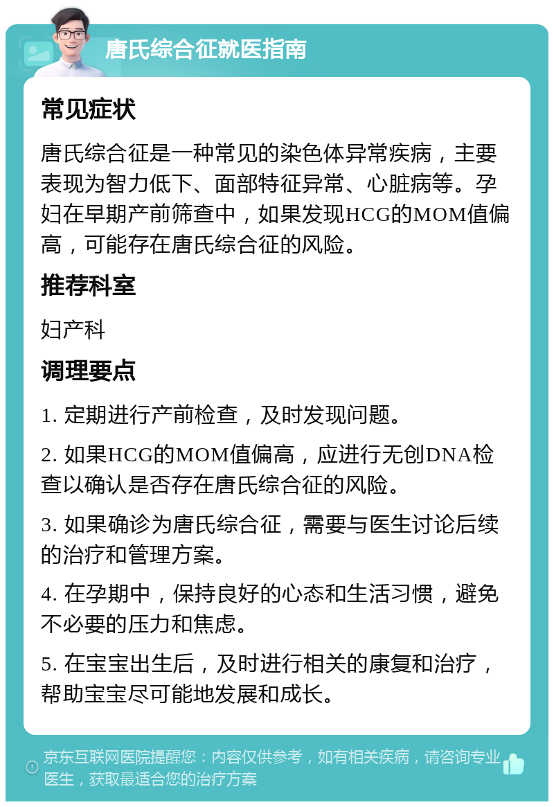 唐氏综合征就医指南 常见症状 唐氏综合征是一种常见的染色体异常疾病，主要表现为智力低下、面部特征异常、心脏病等。孕妇在早期产前筛查中，如果发现HCG的MOM值偏高，可能存在唐氏综合征的风险。 推荐科室 妇产科 调理要点 1. 定期进行产前检查，及时发现问题。 2. 如果HCG的MOM值偏高，应进行无创DNA检查以确认是否存在唐氏综合征的风险。 3. 如果确诊为唐氏综合征，需要与医生讨论后续的治疗和管理方案。 4. 在孕期中，保持良好的心态和生活习惯，避免不必要的压力和焦虑。 5. 在宝宝出生后，及时进行相关的康复和治疗，帮助宝宝尽可能地发展和成长。