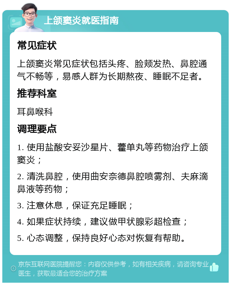 上颌窦炎就医指南 常见症状 上颌窦炎常见症状包括头疼、脸颊发热、鼻腔通气不畅等，易感人群为长期熬夜、睡眠不足者。 推荐科室 耳鼻喉科 调理要点 1. 使用盐酸安妥沙星片、藿单丸等药物治疗上颌窦炎； 2. 清洗鼻腔，使用曲安奈德鼻腔喷雾剂、夫麻滴鼻液等药物； 3. 注意休息，保证充足睡眠； 4. 如果症状持续，建议做甲状腺彩超检查； 5. 心态调整，保持良好心态对恢复有帮助。