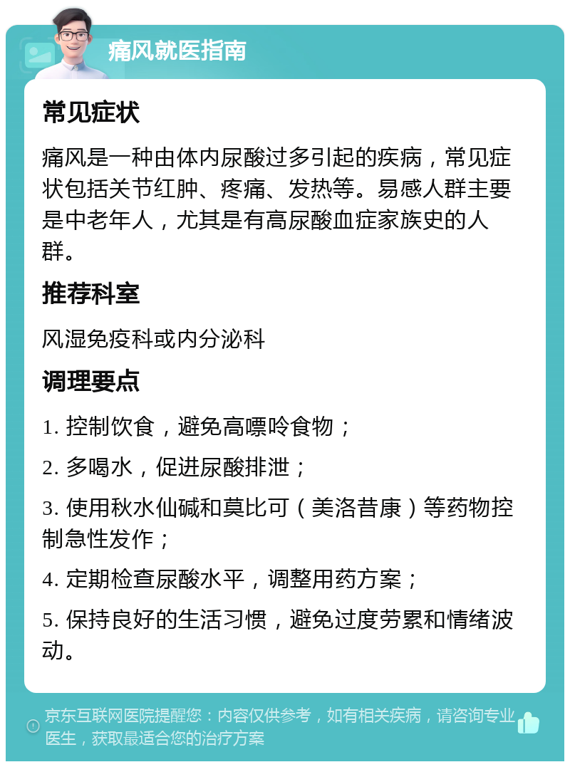 痛风就医指南 常见症状 痛风是一种由体内尿酸过多引起的疾病，常见症状包括关节红肿、疼痛、发热等。易感人群主要是中老年人，尤其是有高尿酸血症家族史的人群。 推荐科室 风湿免疫科或内分泌科 调理要点 1. 控制饮食，避免高嘌呤食物； 2. 多喝水，促进尿酸排泄； 3. 使用秋水仙碱和莫比可（美洛昔康）等药物控制急性发作； 4. 定期检查尿酸水平，调整用药方案； 5. 保持良好的生活习惯，避免过度劳累和情绪波动。