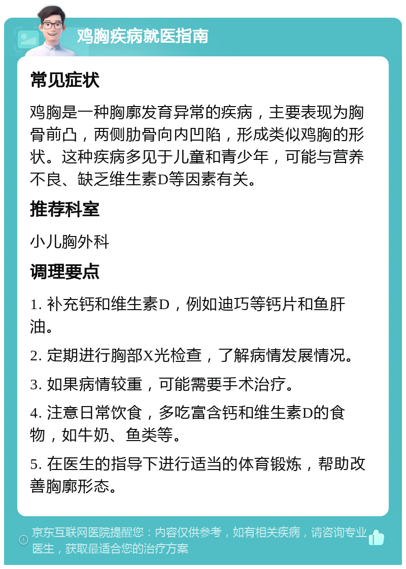 鸡胸疾病就医指南 常见症状 鸡胸是一种胸廓发育异常的疾病，主要表现为胸骨前凸，两侧肋骨向内凹陷，形成类似鸡胸的形状。这种疾病多见于儿童和青少年，可能与营养不良、缺乏维生素D等因素有关。 推荐科室 小儿胸外科 调理要点 1. 补充钙和维生素D，例如迪巧等钙片和鱼肝油。 2. 定期进行胸部X光检查，了解病情发展情况。 3. 如果病情较重，可能需要手术治疗。 4. 注意日常饮食，多吃富含钙和维生素D的食物，如牛奶、鱼类等。 5. 在医生的指导下进行适当的体育锻炼，帮助改善胸廓形态。