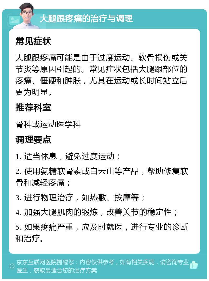 大腿跟疼痛的治疗与调理 常见症状 大腿跟疼痛可能是由于过度运动、软骨损伤或关节炎等原因引起的。常见症状包括大腿跟部位的疼痛、僵硬和肿胀，尤其在运动或长时间站立后更为明显。 推荐科室 骨科或运动医学科 调理要点 1. 适当休息，避免过度运动； 2. 使用氨糖软骨素或白云山等产品，帮助修复软骨和减轻疼痛； 3. 进行物理治疗，如热敷、按摩等； 4. 加强大腿肌肉的锻炼，改善关节的稳定性； 5. 如果疼痛严重，应及时就医，进行专业的诊断和治疗。