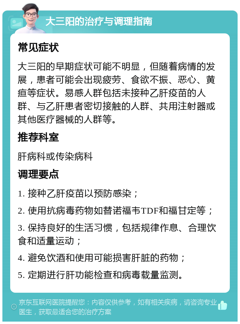 大三阳的治疗与调理指南 常见症状 大三阳的早期症状可能不明显，但随着病情的发展，患者可能会出现疲劳、食欲不振、恶心、黄疸等症状。易感人群包括未接种乙肝疫苗的人群、与乙肝患者密切接触的人群、共用注射器或其他医疗器械的人群等。 推荐科室 肝病科或传染病科 调理要点 1. 接种乙肝疫苗以预防感染； 2. 使用抗病毒药物如替诺福韦TDF和福甘定等； 3. 保持良好的生活习惯，包括规律作息、合理饮食和适量运动； 4. 避免饮酒和使用可能损害肝脏的药物； 5. 定期进行肝功能检查和病毒载量监测。