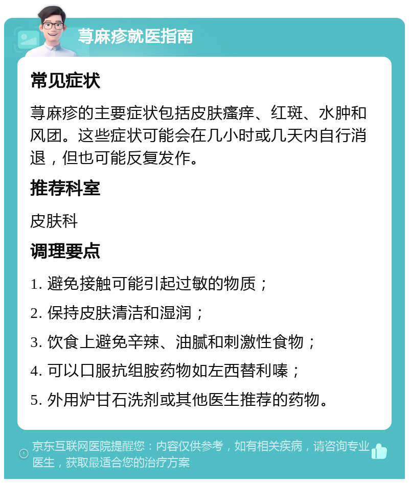 荨麻疹就医指南 常见症状 荨麻疹的主要症状包括皮肤瘙痒、红斑、水肿和风团。这些症状可能会在几小时或几天内自行消退，但也可能反复发作。 推荐科室 皮肤科 调理要点 1. 避免接触可能引起过敏的物质； 2. 保持皮肤清洁和湿润； 3. 饮食上避免辛辣、油腻和刺激性食物； 4. 可以口服抗组胺药物如左西替利嗪； 5. 外用炉甘石洗剂或其他医生推荐的药物。