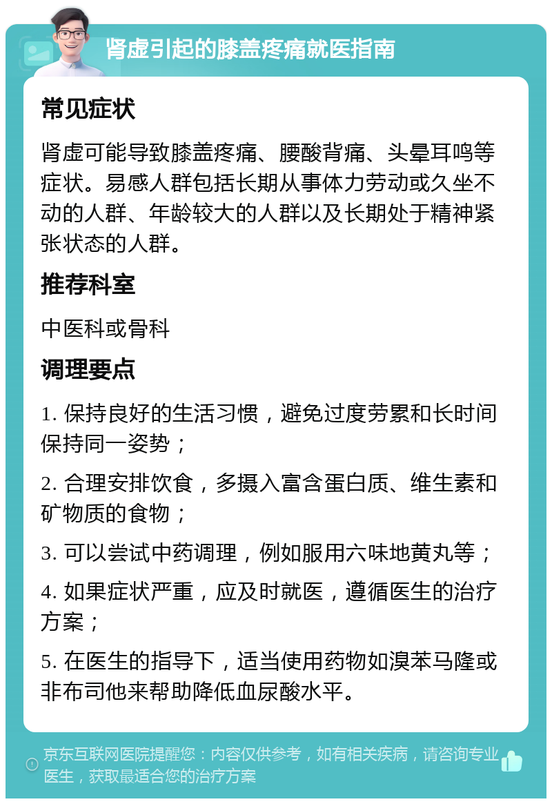 肾虚引起的膝盖疼痛就医指南 常见症状 肾虚可能导致膝盖疼痛、腰酸背痛、头晕耳鸣等症状。易感人群包括长期从事体力劳动或久坐不动的人群、年龄较大的人群以及长期处于精神紧张状态的人群。 推荐科室 中医科或骨科 调理要点 1. 保持良好的生活习惯，避免过度劳累和长时间保持同一姿势； 2. 合理安排饮食，多摄入富含蛋白质、维生素和矿物质的食物； 3. 可以尝试中药调理，例如服用六味地黄丸等； 4. 如果症状严重，应及时就医，遵循医生的治疗方案； 5. 在医生的指导下，适当使用药物如溴苯马隆或非布司他来帮助降低血尿酸水平。