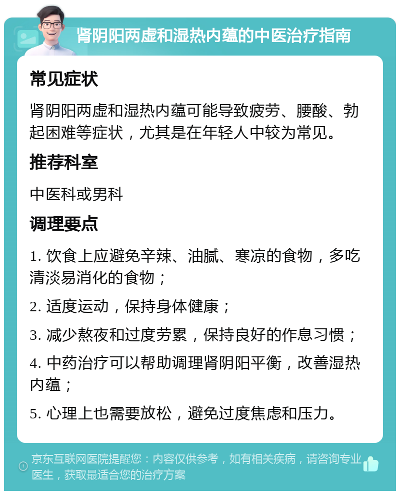 肾阴阳两虚和湿热内蕴的中医治疗指南 常见症状 肾阴阳两虚和湿热内蕴可能导致疲劳、腰酸、勃起困难等症状，尤其是在年轻人中较为常见。 推荐科室 中医科或男科 调理要点 1. 饮食上应避免辛辣、油腻、寒凉的食物，多吃清淡易消化的食物； 2. 适度运动，保持身体健康； 3. 减少熬夜和过度劳累，保持良好的作息习惯； 4. 中药治疗可以帮助调理肾阴阳平衡，改善湿热内蕴； 5. 心理上也需要放松，避免过度焦虑和压力。