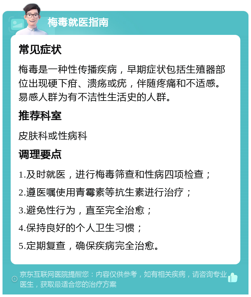 梅毒就医指南 常见症状 梅毒是一种性传播疾病，早期症状包括生殖器部位出现硬下疳、溃疡或疣，伴随疼痛和不适感。易感人群为有不洁性生活史的人群。 推荐科室 皮肤科或性病科 调理要点 1.及时就医，进行梅毒筛查和性病四项检查； 2.遵医嘱使用青霉素等抗生素进行治疗； 3.避免性行为，直至完全治愈； 4.保持良好的个人卫生习惯； 5.定期复查，确保疾病完全治愈。