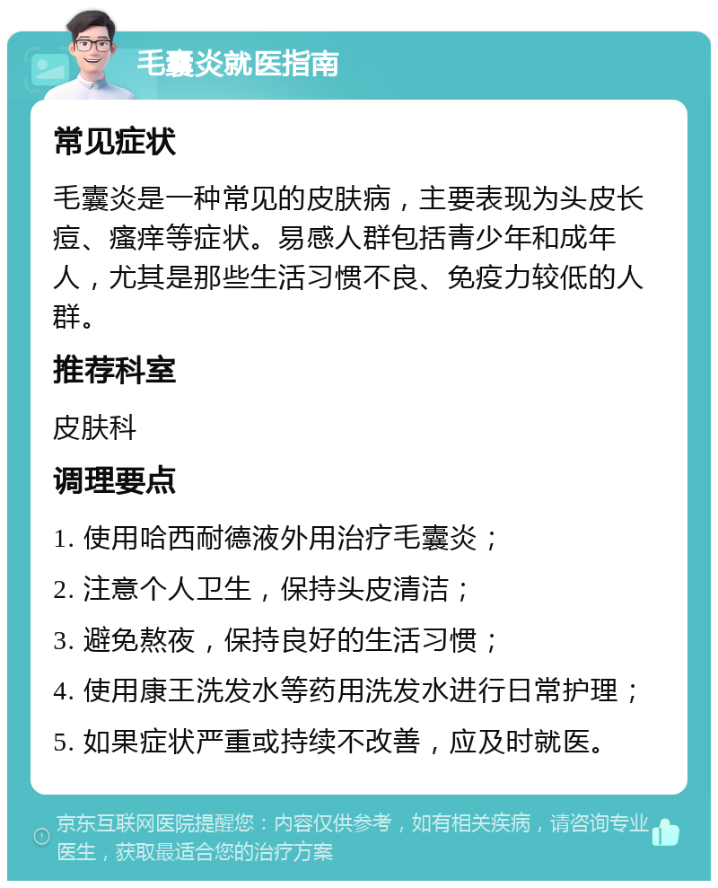 毛囊炎就医指南 常见症状 毛囊炎是一种常见的皮肤病，主要表现为头皮长痘、瘙痒等症状。易感人群包括青少年和成年人，尤其是那些生活习惯不良、免疫力较低的人群。 推荐科室 皮肤科 调理要点 1. 使用哈西耐德液外用治疗毛囊炎； 2. 注意个人卫生，保持头皮清洁； 3. 避免熬夜，保持良好的生活习惯； 4. 使用康王洗发水等药用洗发水进行日常护理； 5. 如果症状严重或持续不改善，应及时就医。