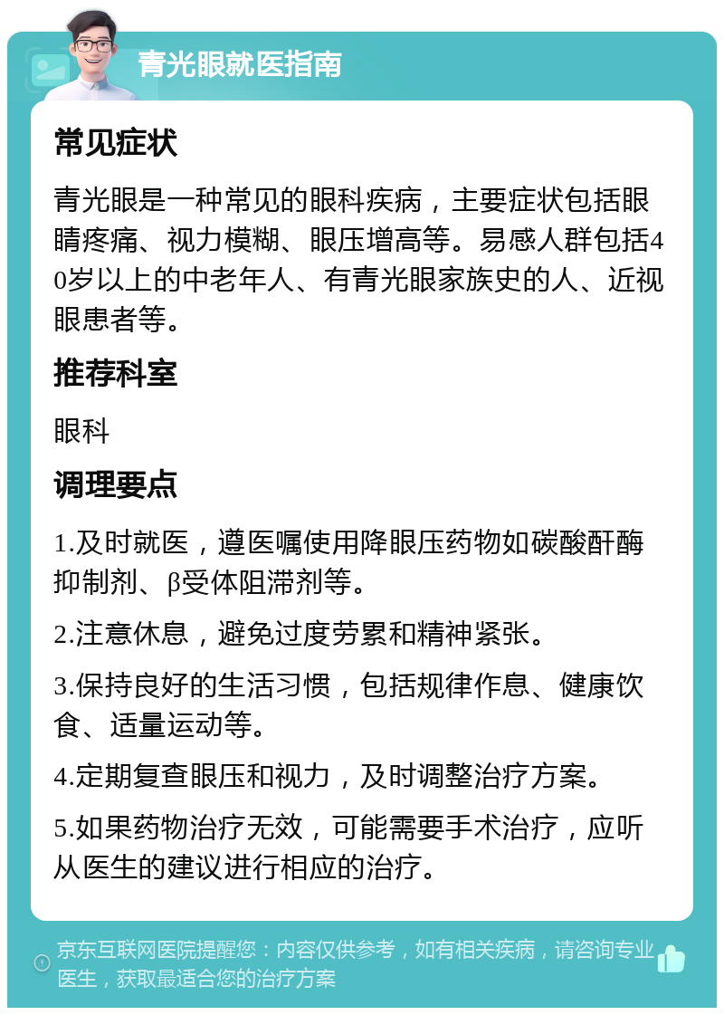 青光眼就医指南 常见症状 青光眼是一种常见的眼科疾病，主要症状包括眼睛疼痛、视力模糊、眼压增高等。易感人群包括40岁以上的中老年人、有青光眼家族史的人、近视眼患者等。 推荐科室 眼科 调理要点 1.及时就医，遵医嘱使用降眼压药物如碳酸酐酶抑制剂、β受体阻滞剂等。 2.注意休息，避免过度劳累和精神紧张。 3.保持良好的生活习惯，包括规律作息、健康饮食、适量运动等。 4.定期复查眼压和视力，及时调整治疗方案。 5.如果药物治疗无效，可能需要手术治疗，应听从医生的建议进行相应的治疗。