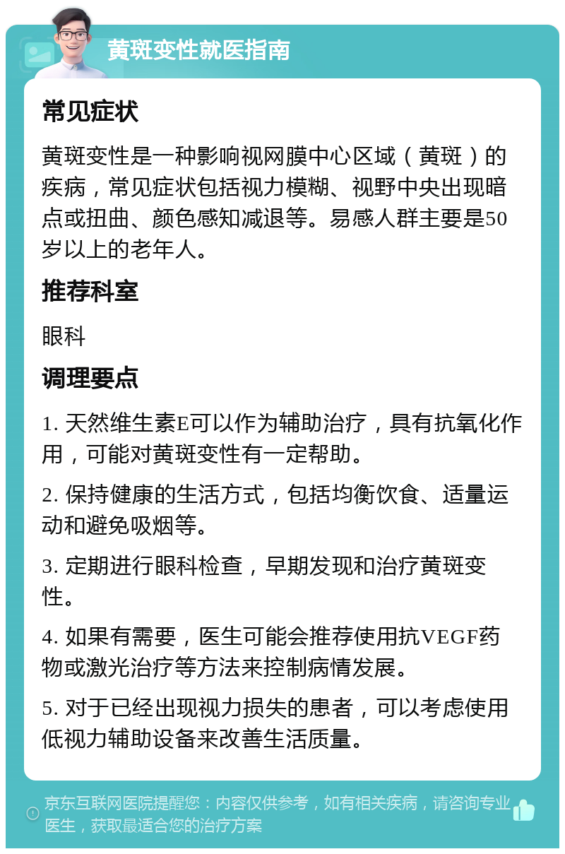 黄斑变性就医指南 常见症状 黄斑变性是一种影响视网膜中心区域（黄斑）的疾病，常见症状包括视力模糊、视野中央出现暗点或扭曲、颜色感知减退等。易感人群主要是50岁以上的老年人。 推荐科室 眼科 调理要点 1. 天然维生素E可以作为辅助治疗，具有抗氧化作用，可能对黄斑变性有一定帮助。 2. 保持健康的生活方式，包括均衡饮食、适量运动和避免吸烟等。 3. 定期进行眼科检查，早期发现和治疗黄斑变性。 4. 如果有需要，医生可能会推荐使用抗VEGF药物或激光治疗等方法来控制病情发展。 5. 对于已经出现视力损失的患者，可以考虑使用低视力辅助设备来改善生活质量。