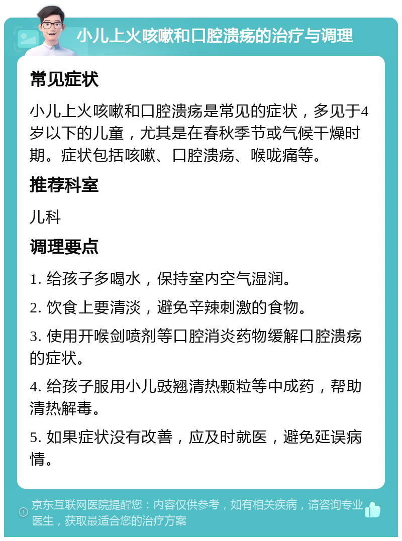 小儿上火咳嗽和口腔溃疡的治疗与调理 常见症状 小儿上火咳嗽和口腔溃疡是常见的症状，多见于4岁以下的儿童，尤其是在春秋季节或气候干燥时期。症状包括咳嗽、口腔溃疡、喉咙痛等。 推荐科室 儿科 调理要点 1. 给孩子多喝水，保持室内空气湿润。 2. 饮食上要清淡，避免辛辣刺激的食物。 3. 使用开喉剑喷剂等口腔消炎药物缓解口腔溃疡的症状。 4. 给孩子服用小儿豉翘清热颗粒等中成药，帮助清热解毒。 5. 如果症状没有改善，应及时就医，避免延误病情。