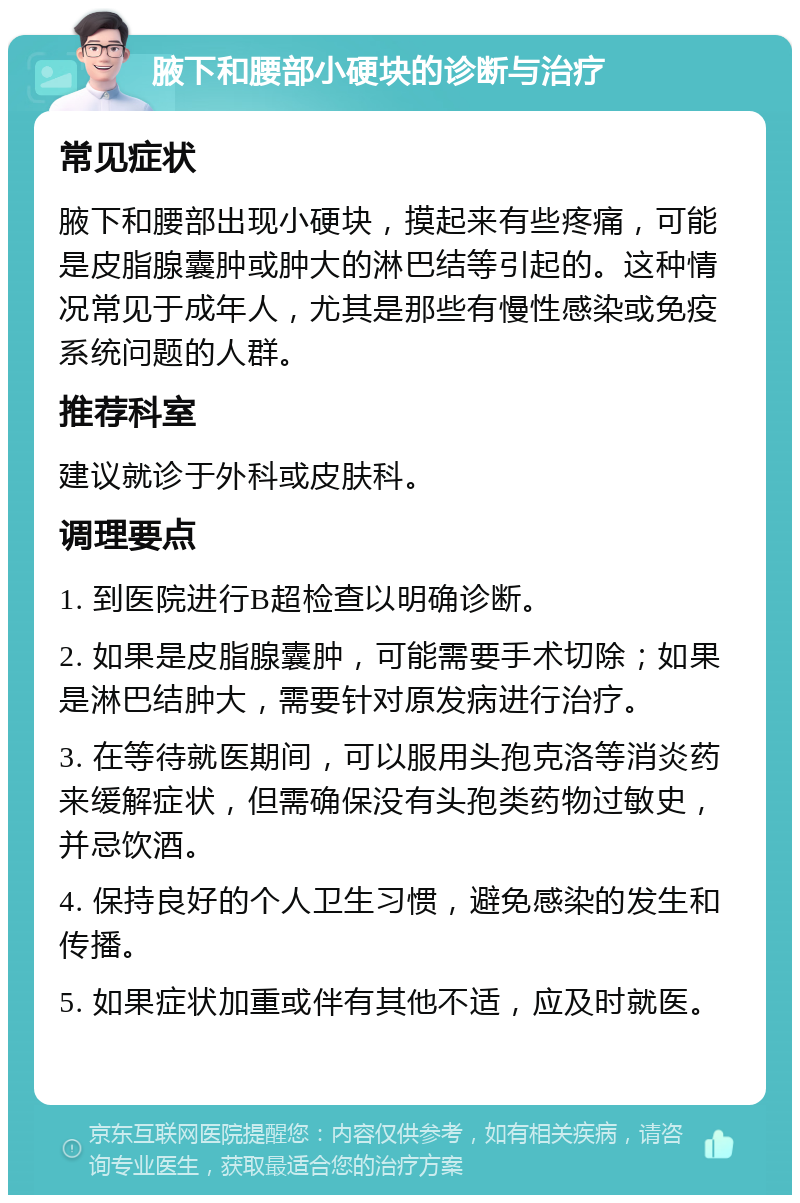 腋下和腰部小硬块的诊断与治疗 常见症状 腋下和腰部出现小硬块，摸起来有些疼痛，可能是皮脂腺囊肿或肿大的淋巴结等引起的。这种情况常见于成年人，尤其是那些有慢性感染或免疫系统问题的人群。 推荐科室 建议就诊于外科或皮肤科。 调理要点 1. 到医院进行B超检查以明确诊断。 2. 如果是皮脂腺囊肿，可能需要手术切除；如果是淋巴结肿大，需要针对原发病进行治疗。 3. 在等待就医期间，可以服用头孢克洛等消炎药来缓解症状，但需确保没有头孢类药物过敏史，并忌饮酒。 4. 保持良好的个人卫生习惯，避免感染的发生和传播。 5. 如果症状加重或伴有其他不适，应及时就医。