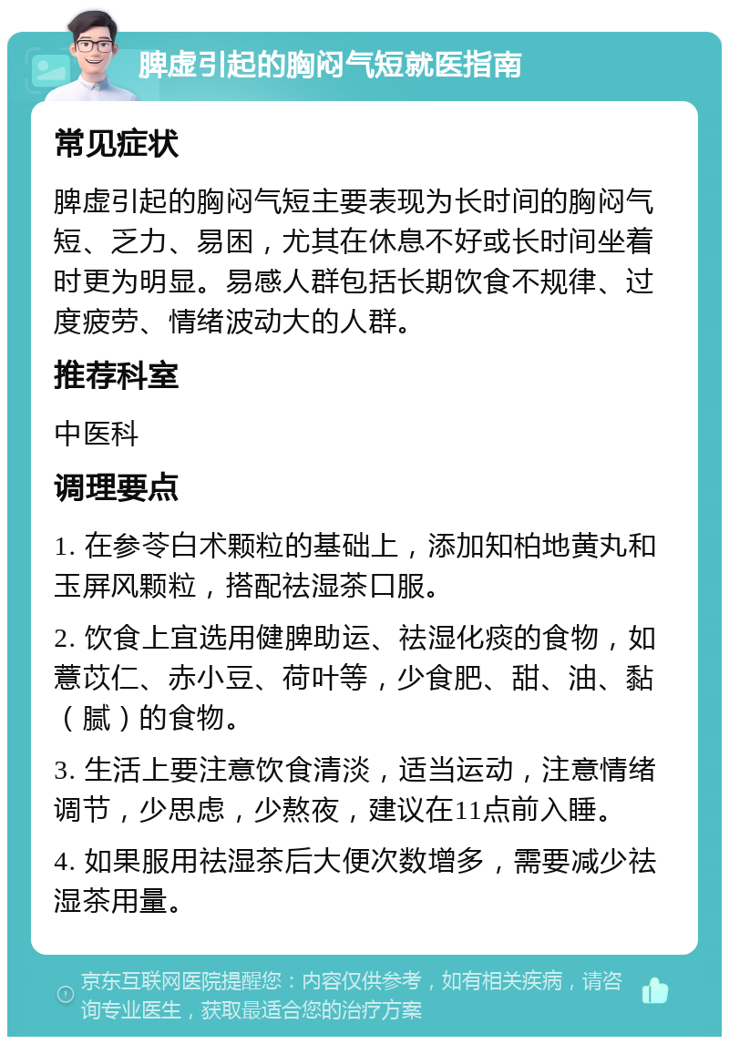 脾虚引起的胸闷气短就医指南 常见症状 脾虚引起的胸闷气短主要表现为长时间的胸闷气短、乏力、易困，尤其在休息不好或长时间坐着时更为明显。易感人群包括长期饮食不规律、过度疲劳、情绪波动大的人群。 推荐科室 中医科 调理要点 1. 在参苓白术颗粒的基础上，添加知柏地黄丸和玉屏风颗粒，搭配祛湿茶口服。 2. 饮食上宜选用健脾助运、祛湿化痰的食物，如薏苡仁、赤小豆、荷叶等，少食肥、甜、油、黏（腻）的食物。 3. 生活上要注意饮食清淡，适当运动，注意情绪调节，少思虑，少熬夜，建议在11点前入睡。 4. 如果服用祛湿茶后大便次数增多，需要减少祛湿茶用量。