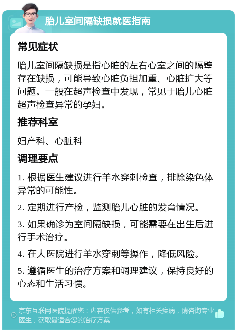 胎儿室间隔缺损就医指南 常见症状 胎儿室间隔缺损是指心脏的左右心室之间的隔壁存在缺损，可能导致心脏负担加重、心脏扩大等问题。一般在超声检查中发现，常见于胎儿心脏超声检查异常的孕妇。 推荐科室 妇产科、心脏科 调理要点 1. 根据医生建议进行羊水穿刺检查，排除染色体异常的可能性。 2. 定期进行产检，监测胎儿心脏的发育情况。 3. 如果确诊为室间隔缺损，可能需要在出生后进行手术治疗。 4. 在大医院进行羊水穿刺等操作，降低风险。 5. 遵循医生的治疗方案和调理建议，保持良好的心态和生活习惯。