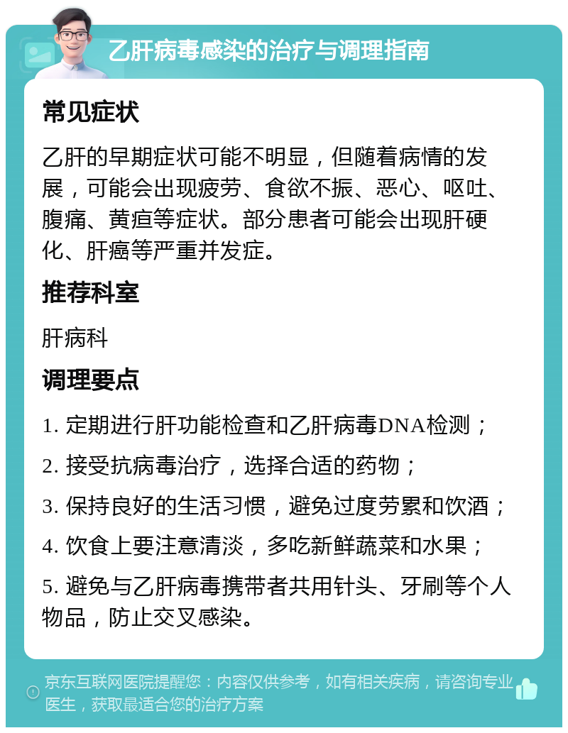 乙肝病毒感染的治疗与调理指南 常见症状 乙肝的早期症状可能不明显，但随着病情的发展，可能会出现疲劳、食欲不振、恶心、呕吐、腹痛、黄疸等症状。部分患者可能会出现肝硬化、肝癌等严重并发症。 推荐科室 肝病科 调理要点 1. 定期进行肝功能检查和乙肝病毒DNA检测； 2. 接受抗病毒治疗，选择合适的药物； 3. 保持良好的生活习惯，避免过度劳累和饮酒； 4. 饮食上要注意清淡，多吃新鲜蔬菜和水果； 5. 避免与乙肝病毒携带者共用针头、牙刷等个人物品，防止交叉感染。