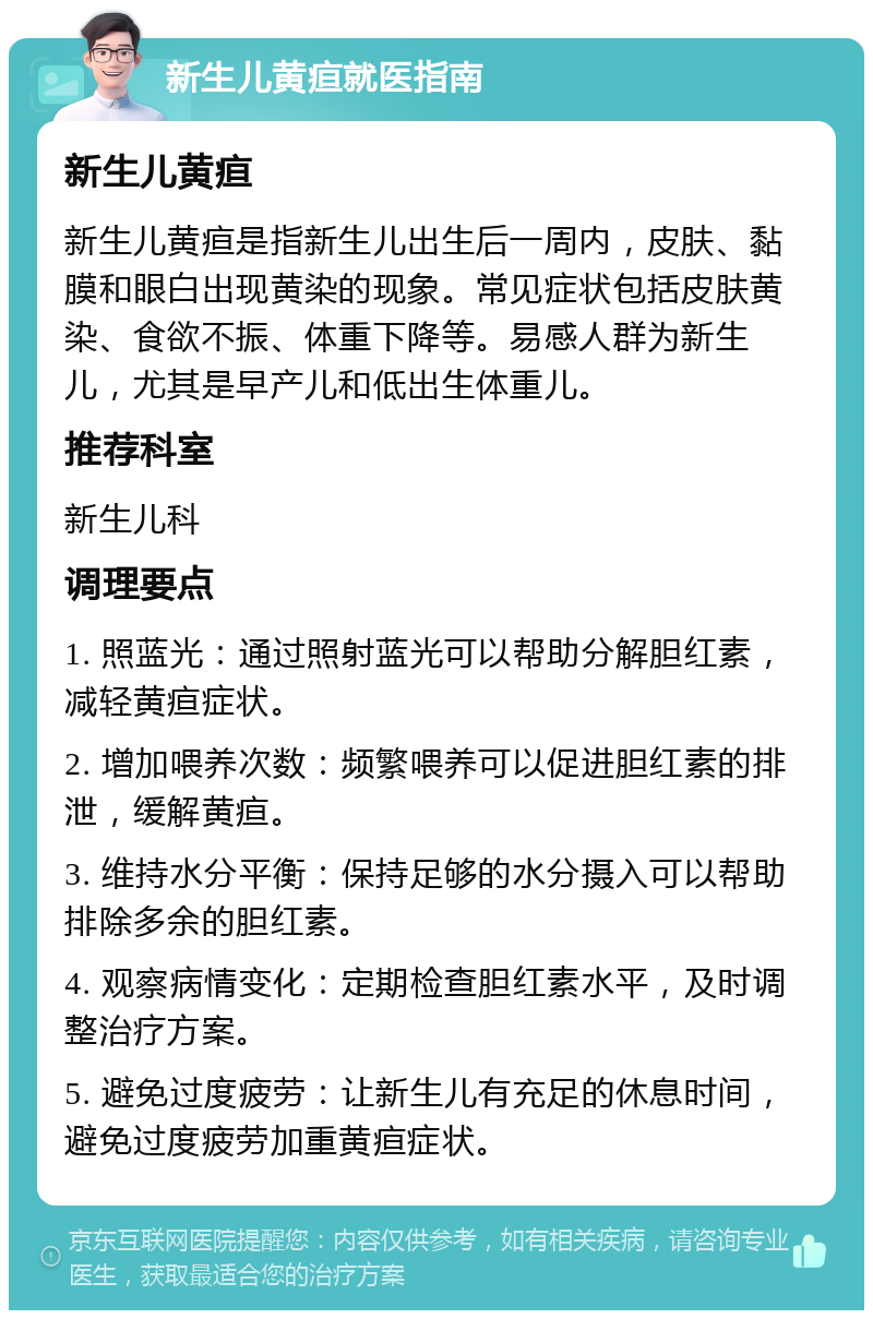 新生儿黄疸就医指南 新生儿黄疸 新生儿黄疸是指新生儿出生后一周内，皮肤、黏膜和眼白出现黄染的现象。常见症状包括皮肤黄染、食欲不振、体重下降等。易感人群为新生儿，尤其是早产儿和低出生体重儿。 推荐科室 新生儿科 调理要点 1. 照蓝光：通过照射蓝光可以帮助分解胆红素，减轻黄疸症状。 2. 增加喂养次数：频繁喂养可以促进胆红素的排泄，缓解黄疸。 3. 维持水分平衡：保持足够的水分摄入可以帮助排除多余的胆红素。 4. 观察病情变化：定期检查胆红素水平，及时调整治疗方案。 5. 避免过度疲劳：让新生儿有充足的休息时间，避免过度疲劳加重黄疸症状。