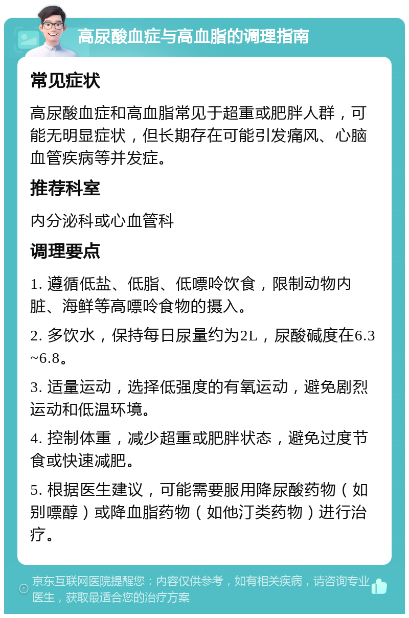 高尿酸血症与高血脂的调理指南 常见症状 高尿酸血症和高血脂常见于超重或肥胖人群，可能无明显症状，但长期存在可能引发痛风、心脑血管疾病等并发症。 推荐科室 内分泌科或心血管科 调理要点 1. 遵循低盐、低脂、低嘌呤饮食，限制动物内脏、海鲜等高嘌呤食物的摄入。 2. 多饮水，保持每日尿量约为2L，尿酸碱度在6.3~6.8。 3. 适量运动，选择低强度的有氧运动，避免剧烈运动和低温环境。 4. 控制体重，减少超重或肥胖状态，避免过度节食或快速减肥。 5. 根据医生建议，可能需要服用降尿酸药物（如别嘌醇）或降血脂药物（如他汀类药物）进行治疗。