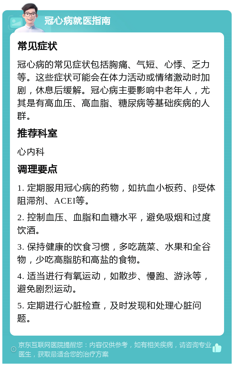 冠心病就医指南 常见症状 冠心病的常见症状包括胸痛、气短、心悸、乏力等。这些症状可能会在体力活动或情绪激动时加剧，休息后缓解。冠心病主要影响中老年人，尤其是有高血压、高血脂、糖尿病等基础疾病的人群。 推荐科室 心内科 调理要点 1. 定期服用冠心病的药物，如抗血小板药、β受体阻滞剂、ACEI等。 2. 控制血压、血脂和血糖水平，避免吸烟和过度饮酒。 3. 保持健康的饮食习惯，多吃蔬菜、水果和全谷物，少吃高脂肪和高盐的食物。 4. 适当进行有氧运动，如散步、慢跑、游泳等，避免剧烈运动。 5. 定期进行心脏检查，及时发现和处理心脏问题。