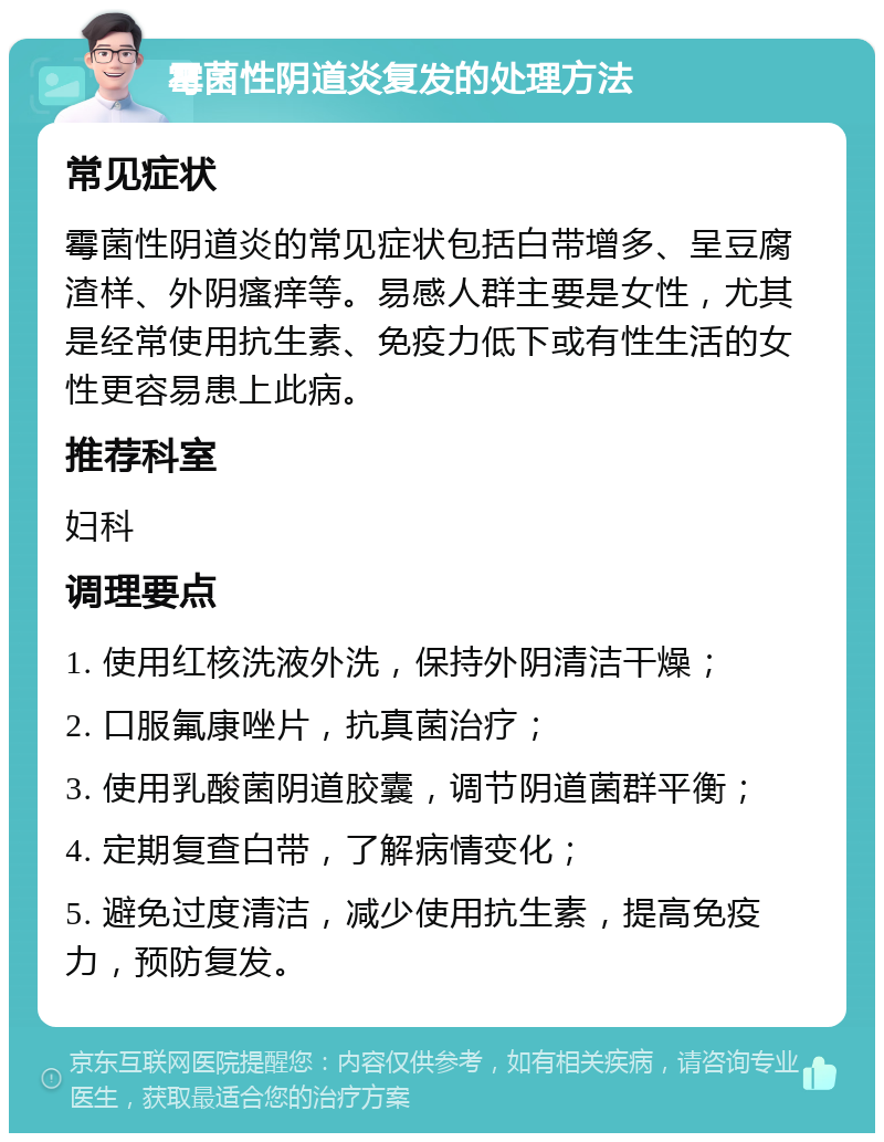 霉菌性阴道炎复发的处理方法 常见症状 霉菌性阴道炎的常见症状包括白带增多、呈豆腐渣样、外阴瘙痒等。易感人群主要是女性，尤其是经常使用抗生素、免疫力低下或有性生活的女性更容易患上此病。 推荐科室 妇科 调理要点 1. 使用红核洗液外洗，保持外阴清洁干燥； 2. 口服氟康唑片，抗真菌治疗； 3. 使用乳酸菌阴道胶囊，调节阴道菌群平衡； 4. 定期复查白带，了解病情变化； 5. 避免过度清洁，减少使用抗生素，提高免疫力，预防复发。