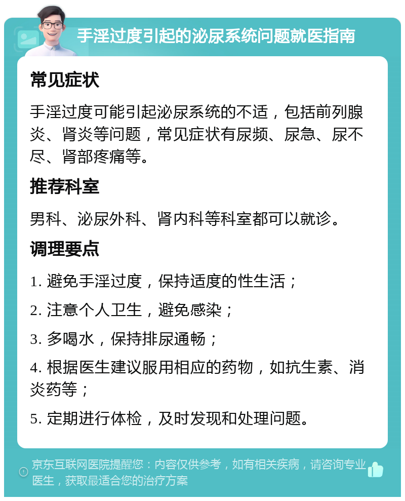 手淫过度引起的泌尿系统问题就医指南 常见症状 手淫过度可能引起泌尿系统的不适，包括前列腺炎、肾炎等问题，常见症状有尿频、尿急、尿不尽、肾部疼痛等。 推荐科室 男科、泌尿外科、肾内科等科室都可以就诊。 调理要点 1. 避免手淫过度，保持适度的性生活； 2. 注意个人卫生，避免感染； 3. 多喝水，保持排尿通畅； 4. 根据医生建议服用相应的药物，如抗生素、消炎药等； 5. 定期进行体检，及时发现和处理问题。