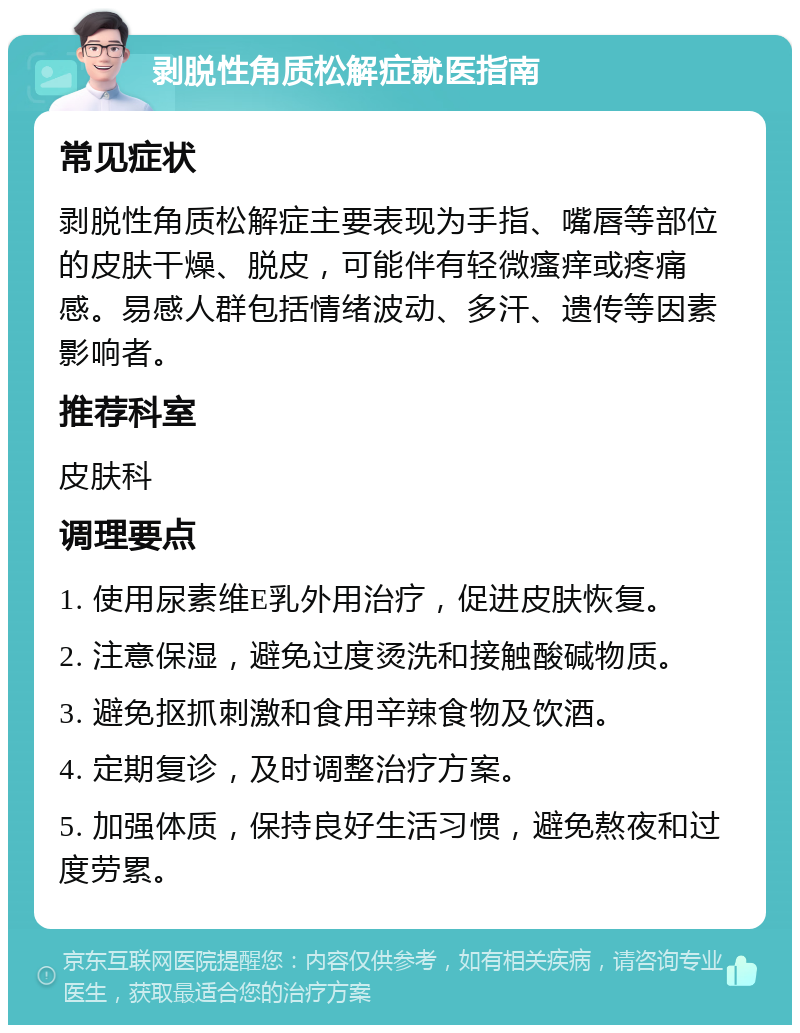 剥脱性角质松解症就医指南 常见症状 剥脱性角质松解症主要表现为手指、嘴唇等部位的皮肤干燥、脱皮，可能伴有轻微瘙痒或疼痛感。易感人群包括情绪波动、多汗、遗传等因素影响者。 推荐科室 皮肤科 调理要点 1. 使用尿素维E乳外用治疗，促进皮肤恢复。 2. 注意保湿，避免过度烫洗和接触酸碱物质。 3. 避免抠抓刺激和食用辛辣食物及饮酒。 4. 定期复诊，及时调整治疗方案。 5. 加强体质，保持良好生活习惯，避免熬夜和过度劳累。