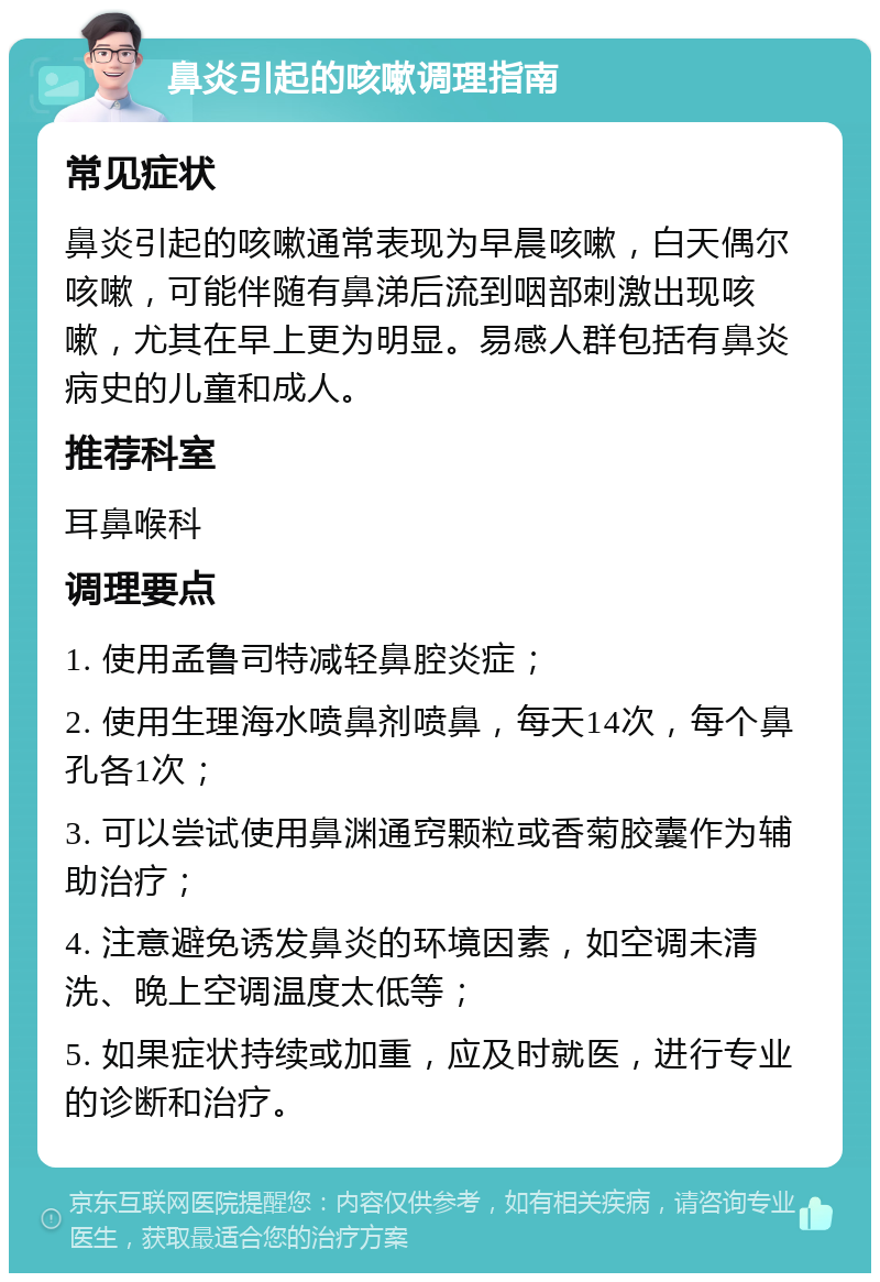 鼻炎引起的咳嗽调理指南 常见症状 鼻炎引起的咳嗽通常表现为早晨咳嗽，白天偶尔咳嗽，可能伴随有鼻涕后流到咽部刺激出现咳嗽，尤其在早上更为明显。易感人群包括有鼻炎病史的儿童和成人。 推荐科室 耳鼻喉科 调理要点 1. 使用孟鲁司特减轻鼻腔炎症； 2. 使用生理海水喷鼻剂喷鼻，每天14次，每个鼻孔各1次； 3. 可以尝试使用鼻渊通窍颗粒或香菊胶囊作为辅助治疗； 4. 注意避免诱发鼻炎的环境因素，如空调未清洗、晚上空调温度太低等； 5. 如果症状持续或加重，应及时就医，进行专业的诊断和治疗。