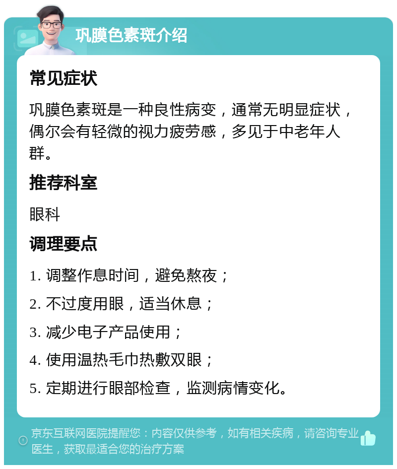 巩膜色素斑介绍 常见症状 巩膜色素斑是一种良性病变，通常无明显症状，偶尔会有轻微的视力疲劳感，多见于中老年人群。 推荐科室 眼科 调理要点 1. 调整作息时间，避免熬夜； 2. 不过度用眼，适当休息； 3. 减少电子产品使用； 4. 使用温热毛巾热敷双眼； 5. 定期进行眼部检查，监测病情变化。