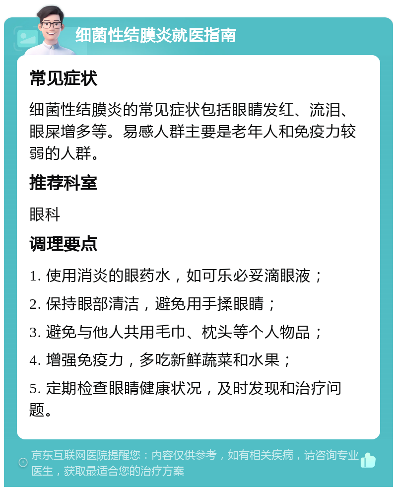 细菌性结膜炎就医指南 常见症状 细菌性结膜炎的常见症状包括眼睛发红、流泪、眼屎增多等。易感人群主要是老年人和免疫力较弱的人群。 推荐科室 眼科 调理要点 1. 使用消炎的眼药水，如可乐必妥滴眼液； 2. 保持眼部清洁，避免用手揉眼睛； 3. 避免与他人共用毛巾、枕头等个人物品； 4. 增强免疫力，多吃新鲜蔬菜和水果； 5. 定期检查眼睛健康状况，及时发现和治疗问题。