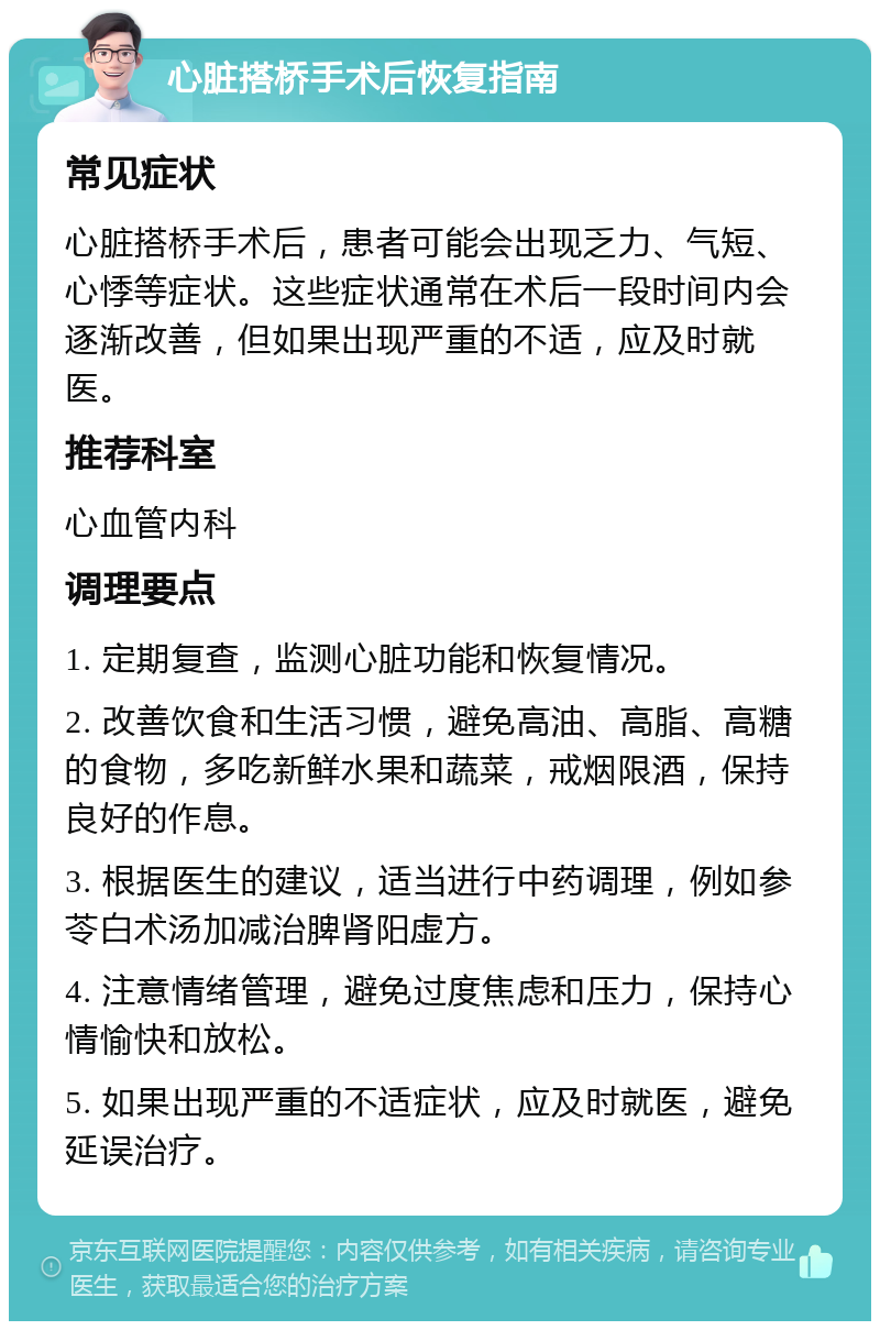 心脏搭桥手术后恢复指南 常见症状 心脏搭桥手术后，患者可能会出现乏力、气短、心悸等症状。这些症状通常在术后一段时间内会逐渐改善，但如果出现严重的不适，应及时就医。 推荐科室 心血管内科 调理要点 1. 定期复查，监测心脏功能和恢复情况。 2. 改善饮食和生活习惯，避免高油、高脂、高糖的食物，多吃新鲜水果和蔬菜，戒烟限酒，保持良好的作息。 3. 根据医生的建议，适当进行中药调理，例如参苓白术汤加减治脾肾阳虚方。 4. 注意情绪管理，避免过度焦虑和压力，保持心情愉快和放松。 5. 如果出现严重的不适症状，应及时就医，避免延误治疗。