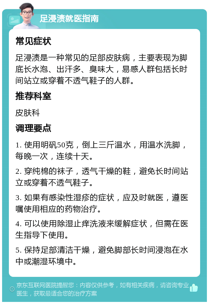 足浸渍就医指南 常见症状 足浸渍是一种常见的足部皮肤病，主要表现为脚底长水泡、出汗多、臭味大，易感人群包括长时间站立或穿着不透气鞋子的人群。 推荐科室 皮肤科 调理要点 1. 使用明矾50克，倒上三斤温水，用温水洗脚，每晚一次，连续十天。 2. 穿纯棉的袜子，透气干燥的鞋，避免长时间站立或穿着不透气鞋子。 3. 如果有感染性湿疹的症状，应及时就医，遵医嘱使用相应的药物治疗。 4. 可以使用除湿止痒洗液来缓解症状，但需在医生指导下使用。 5. 保持足部清洁干燥，避免脚部长时间浸泡在水中或潮湿环境中。