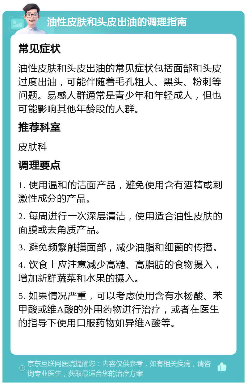 油性皮肤和头皮出油的调理指南 常见症状 油性皮肤和头皮出油的常见症状包括面部和头皮过度出油，可能伴随着毛孔粗大、黑头、粉刺等问题。易感人群通常是青少年和年轻成人，但也可能影响其他年龄段的人群。 推荐科室 皮肤科 调理要点 1. 使用温和的洁面产品，避免使用含有酒精或刺激性成分的产品。 2. 每周进行一次深层清洁，使用适合油性皮肤的面膜或去角质产品。 3. 避免频繁触摸面部，减少油脂和细菌的传播。 4. 饮食上应注意减少高糖、高脂肪的食物摄入，增加新鲜蔬菜和水果的摄入。 5. 如果情况严重，可以考虑使用含有水杨酸、苯甲酸或维A酸的外用药物进行治疗，或者在医生的指导下使用口服药物如异维A酸等。