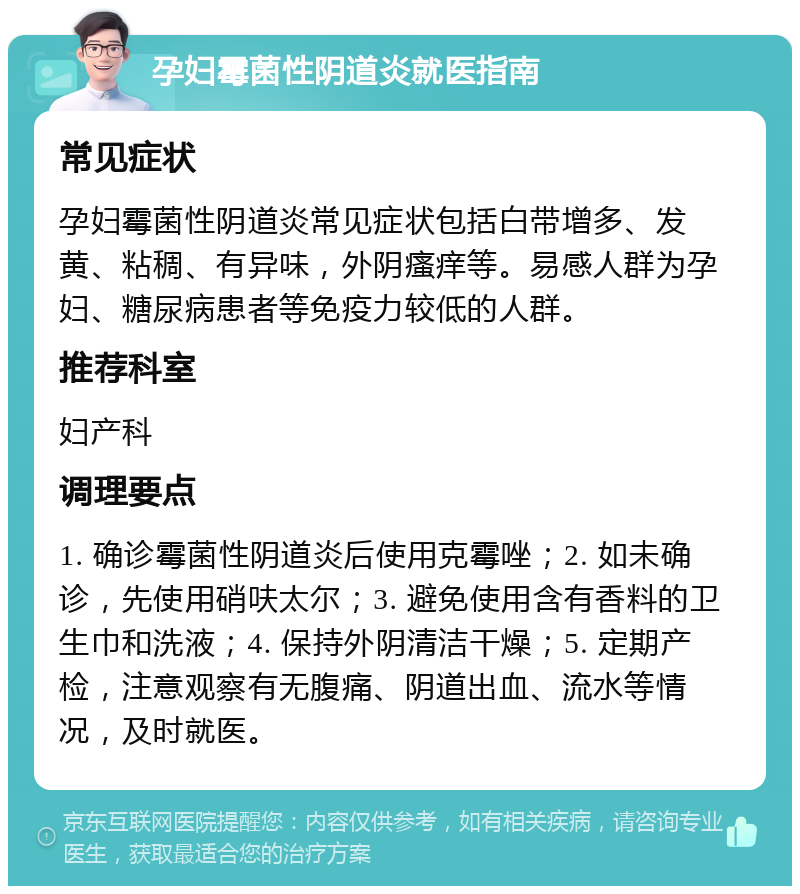 孕妇霉菌性阴道炎就医指南 常见症状 孕妇霉菌性阴道炎常见症状包括白带增多、发黄、粘稠、有异味，外阴瘙痒等。易感人群为孕妇、糖尿病患者等免疫力较低的人群。 推荐科室 妇产科 调理要点 1. 确诊霉菌性阴道炎后使用克霉唑；2. 如未确诊，先使用硝呋太尔；3. 避免使用含有香料的卫生巾和洗液；4. 保持外阴清洁干燥；5. 定期产检，注意观察有无腹痛、阴道出血、流水等情况，及时就医。