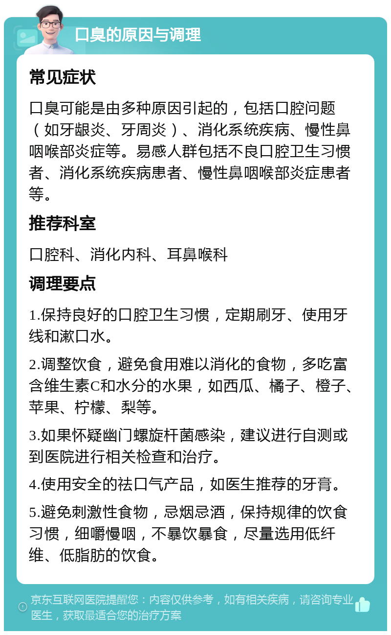 口臭的原因与调理 常见症状 口臭可能是由多种原因引起的，包括口腔问题（如牙龈炎、牙周炎）、消化系统疾病、慢性鼻咽喉部炎症等。易感人群包括不良口腔卫生习惯者、消化系统疾病患者、慢性鼻咽喉部炎症患者等。 推荐科室 口腔科、消化内科、耳鼻喉科 调理要点 1.保持良好的口腔卫生习惯，定期刷牙、使用牙线和漱口水。 2.调整饮食，避免食用难以消化的食物，多吃富含维生素C和水分的水果，如西瓜、橘子、橙子、苹果、柠檬、梨等。 3.如果怀疑幽门螺旋杆菌感染，建议进行自测或到医院进行相关检查和治疗。 4.使用安全的祛口气产品，如医生推荐的牙膏。 5.避免刺激性食物，忌烟忌酒，保持规律的饮食习惯，细嚼慢咽，不暴饮暴食，尽量选用低纤维、低脂肪的饮食。