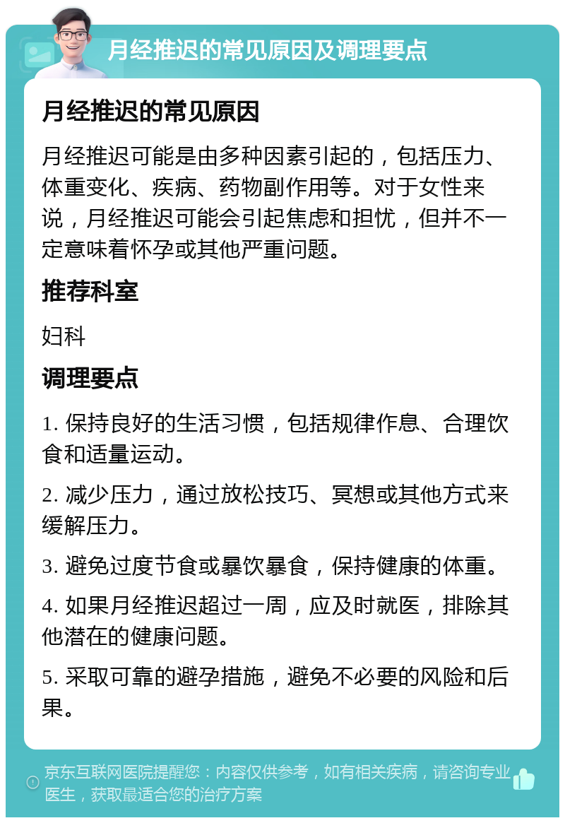 月经推迟的常见原因及调理要点 月经推迟的常见原因 月经推迟可能是由多种因素引起的，包括压力、体重变化、疾病、药物副作用等。对于女性来说，月经推迟可能会引起焦虑和担忧，但并不一定意味着怀孕或其他严重问题。 推荐科室 妇科 调理要点 1. 保持良好的生活习惯，包括规律作息、合理饮食和适量运动。 2. 减少压力，通过放松技巧、冥想或其他方式来缓解压力。 3. 避免过度节食或暴饮暴食，保持健康的体重。 4. 如果月经推迟超过一周，应及时就医，排除其他潜在的健康问题。 5. 采取可靠的避孕措施，避免不必要的风险和后果。