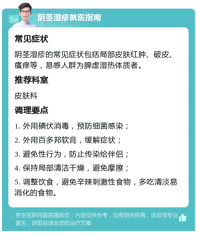 阴茎湿疹就医指南 常见症状 阴茎湿疹的常见症状包括局部皮肤红肿、破皮、瘙痒等，易感人群为脾虚湿热体质者。 推荐科室 皮肤科 调理要点 1. 外用碘伏消毒，预防细菌感染； 2. 外用百多邦软膏，缓解症状； 3. 避免性行为，防止传染给伴侣； 4. 保持局部清洁干燥，避免摩擦； 5. 调整饮食，避免辛辣刺激性食物，多吃清淡易消化的食物。