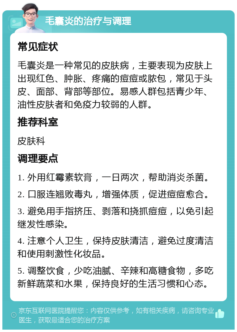 毛囊炎的治疗与调理 常见症状 毛囊炎是一种常见的皮肤病，主要表现为皮肤上出现红色、肿胀、疼痛的痘痘或脓包，常见于头皮、面部、背部等部位。易感人群包括青少年、油性皮肤者和免疫力较弱的人群。 推荐科室 皮肤科 调理要点 1. 外用红霉素软膏，一日两次，帮助消炎杀菌。 2. 口服连翘败毒丸，增强体质，促进痘痘愈合。 3. 避免用手指挤压、剥落和挠抓痘痘，以免引起继发性感染。 4. 注意个人卫生，保持皮肤清洁，避免过度清洁和使用刺激性化妆品。 5. 调整饮食，少吃油腻、辛辣和高糖食物，多吃新鲜蔬菜和水果，保持良好的生活习惯和心态。