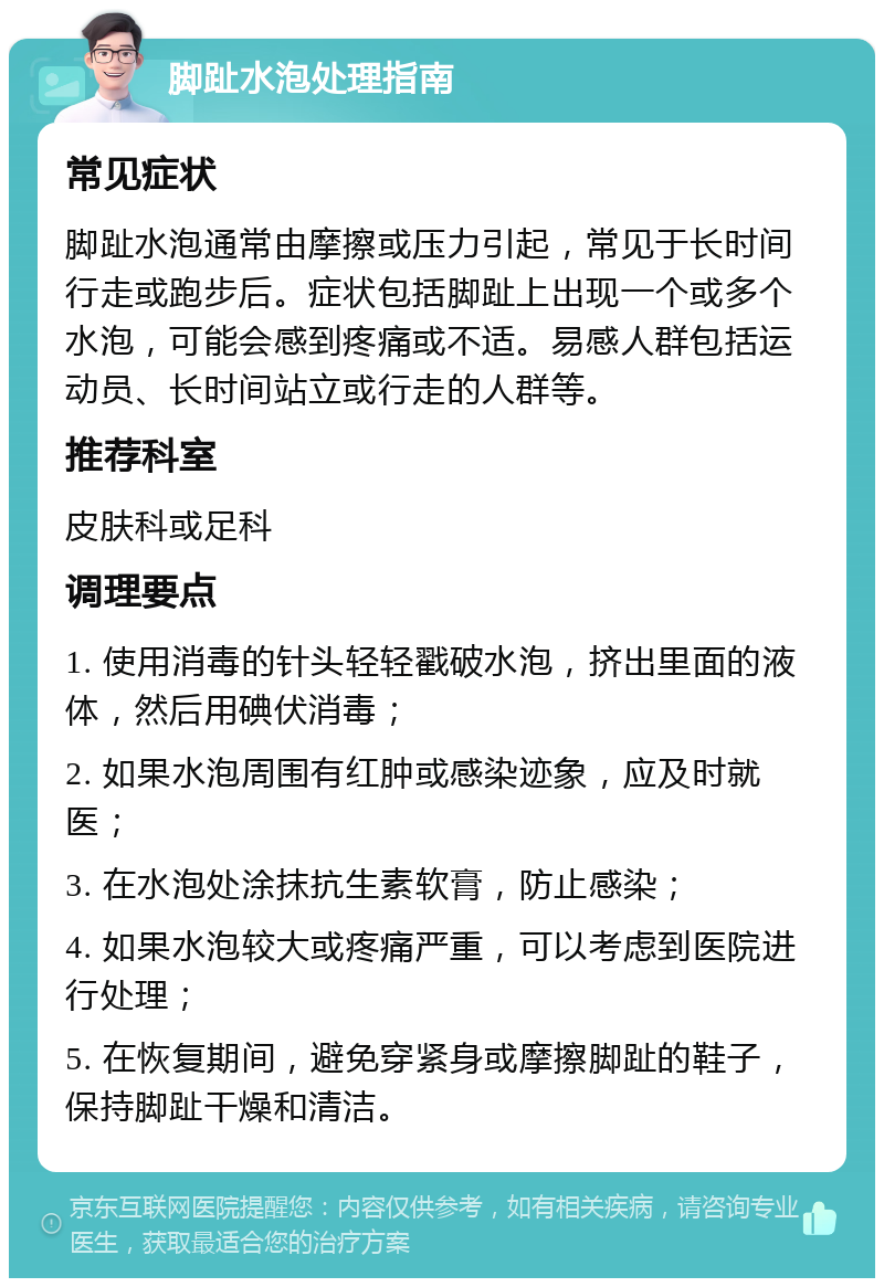 脚趾水泡处理指南 常见症状 脚趾水泡通常由摩擦或压力引起，常见于长时间行走或跑步后。症状包括脚趾上出现一个或多个水泡，可能会感到疼痛或不适。易感人群包括运动员、长时间站立或行走的人群等。 推荐科室 皮肤科或足科 调理要点 1. 使用消毒的针头轻轻戳破水泡，挤出里面的液体，然后用碘伏消毒； 2. 如果水泡周围有红肿或感染迹象，应及时就医； 3. 在水泡处涂抹抗生素软膏，防止感染； 4. 如果水泡较大或疼痛严重，可以考虑到医院进行处理； 5. 在恢复期间，避免穿紧身或摩擦脚趾的鞋子，保持脚趾干燥和清洁。