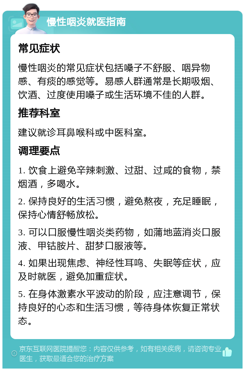 慢性咽炎就医指南 常见症状 慢性咽炎的常见症状包括嗓子不舒服、咽异物感、有痰的感觉等。易感人群通常是长期吸烟、饮酒、过度使用嗓子或生活环境不佳的人群。 推荐科室 建议就诊耳鼻喉科或中医科室。 调理要点 1. 饮食上避免辛辣刺激、过甜、过咸的食物，禁烟酒，多喝水。 2. 保持良好的生活习惯，避免熬夜，充足睡眠，保持心情舒畅放松。 3. 可以口服慢性咽炎类药物，如蒲地蓝消炎口服液、甲钴胺片、甜梦口服液等。 4. 如果出现焦虑、神经性耳鸣、失眠等症状，应及时就医，避免加重症状。 5. 在身体激素水平波动的阶段，应注意调节，保持良好的心态和生活习惯，等待身体恢复正常状态。