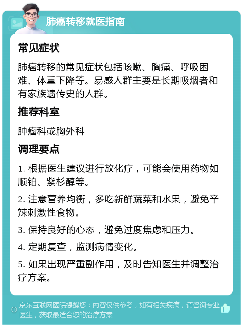 肺癌转移就医指南 常见症状 肺癌转移的常见症状包括咳嗽、胸痛、呼吸困难、体重下降等。易感人群主要是长期吸烟者和有家族遗传史的人群。 推荐科室 肿瘤科或胸外科 调理要点 1. 根据医生建议进行放化疗，可能会使用药物如顺铂、紫杉醇等。 2. 注意营养均衡，多吃新鲜蔬菜和水果，避免辛辣刺激性食物。 3. 保持良好的心态，避免过度焦虑和压力。 4. 定期复查，监测病情变化。 5. 如果出现严重副作用，及时告知医生并调整治疗方案。