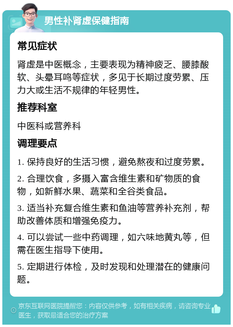 男性补肾虚保健指南 常见症状 肾虚是中医概念，主要表现为精神疲乏、腰膝酸软、头晕耳鸣等症状，多见于长期过度劳累、压力大或生活不规律的年轻男性。 推荐科室 中医科或营养科 调理要点 1. 保持良好的生活习惯，避免熬夜和过度劳累。 2. 合理饮食，多摄入富含维生素和矿物质的食物，如新鲜水果、蔬菜和全谷类食品。 3. 适当补充复合维生素和鱼油等营养补充剂，帮助改善体质和增强免疫力。 4. 可以尝试一些中药调理，如六味地黄丸等，但需在医生指导下使用。 5. 定期进行体检，及时发现和处理潜在的健康问题。