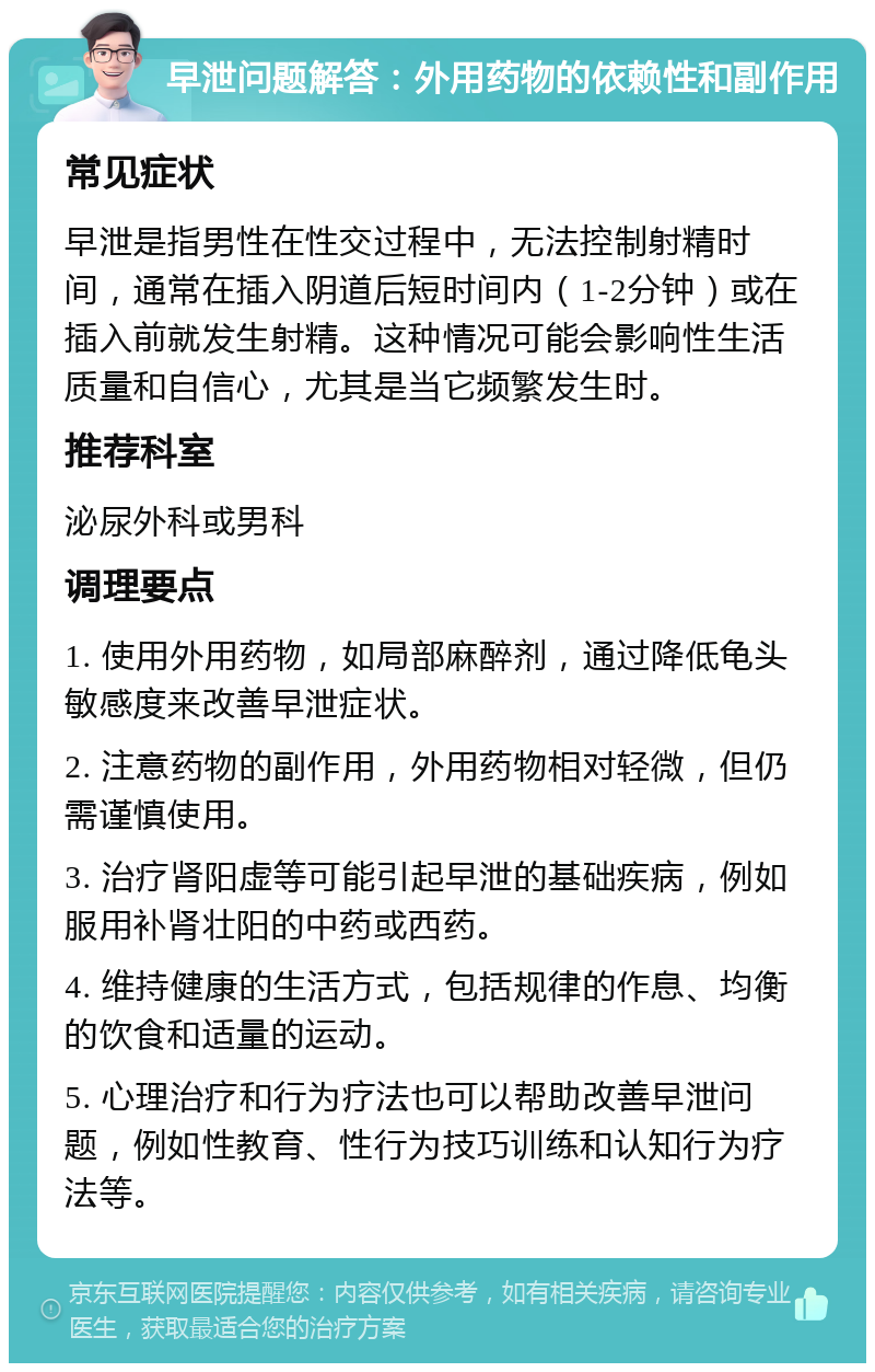 早泄问题解答：外用药物的依赖性和副作用 常见症状 早泄是指男性在性交过程中，无法控制射精时间，通常在插入阴道后短时间内（1-2分钟）或在插入前就发生射精。这种情况可能会影响性生活质量和自信心，尤其是当它频繁发生时。 推荐科室 泌尿外科或男科 调理要点 1. 使用外用药物，如局部麻醉剂，通过降低龟头敏感度来改善早泄症状。 2. 注意药物的副作用，外用药物相对轻微，但仍需谨慎使用。 3. 治疗肾阳虚等可能引起早泄的基础疾病，例如服用补肾壮阳的中药或西药。 4. 维持健康的生活方式，包括规律的作息、均衡的饮食和适量的运动。 5. 心理治疗和行为疗法也可以帮助改善早泄问题，例如性教育、性行为技巧训练和认知行为疗法等。