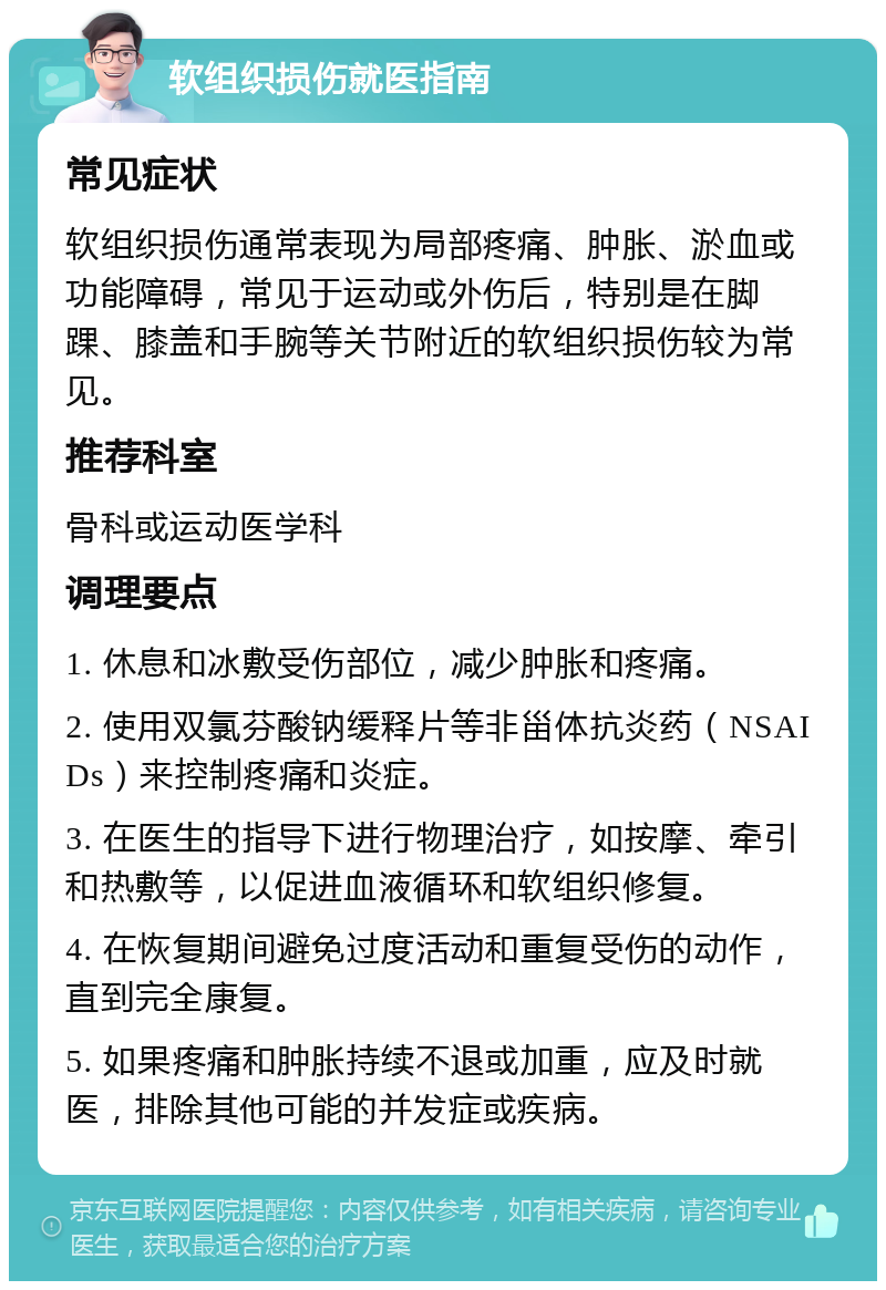 软组织损伤就医指南 常见症状 软组织损伤通常表现为局部疼痛、肿胀、淤血或功能障碍，常见于运动或外伤后，特别是在脚踝、膝盖和手腕等关节附近的软组织损伤较为常见。 推荐科室 骨科或运动医学科 调理要点 1. 休息和冰敷受伤部位，减少肿胀和疼痛。 2. 使用双氯芬酸钠缓释片等非甾体抗炎药（NSAIDs）来控制疼痛和炎症。 3. 在医生的指导下进行物理治疗，如按摩、牵引和热敷等，以促进血液循环和软组织修复。 4. 在恢复期间避免过度活动和重复受伤的动作，直到完全康复。 5. 如果疼痛和肿胀持续不退或加重，应及时就医，排除其他可能的并发症或疾病。