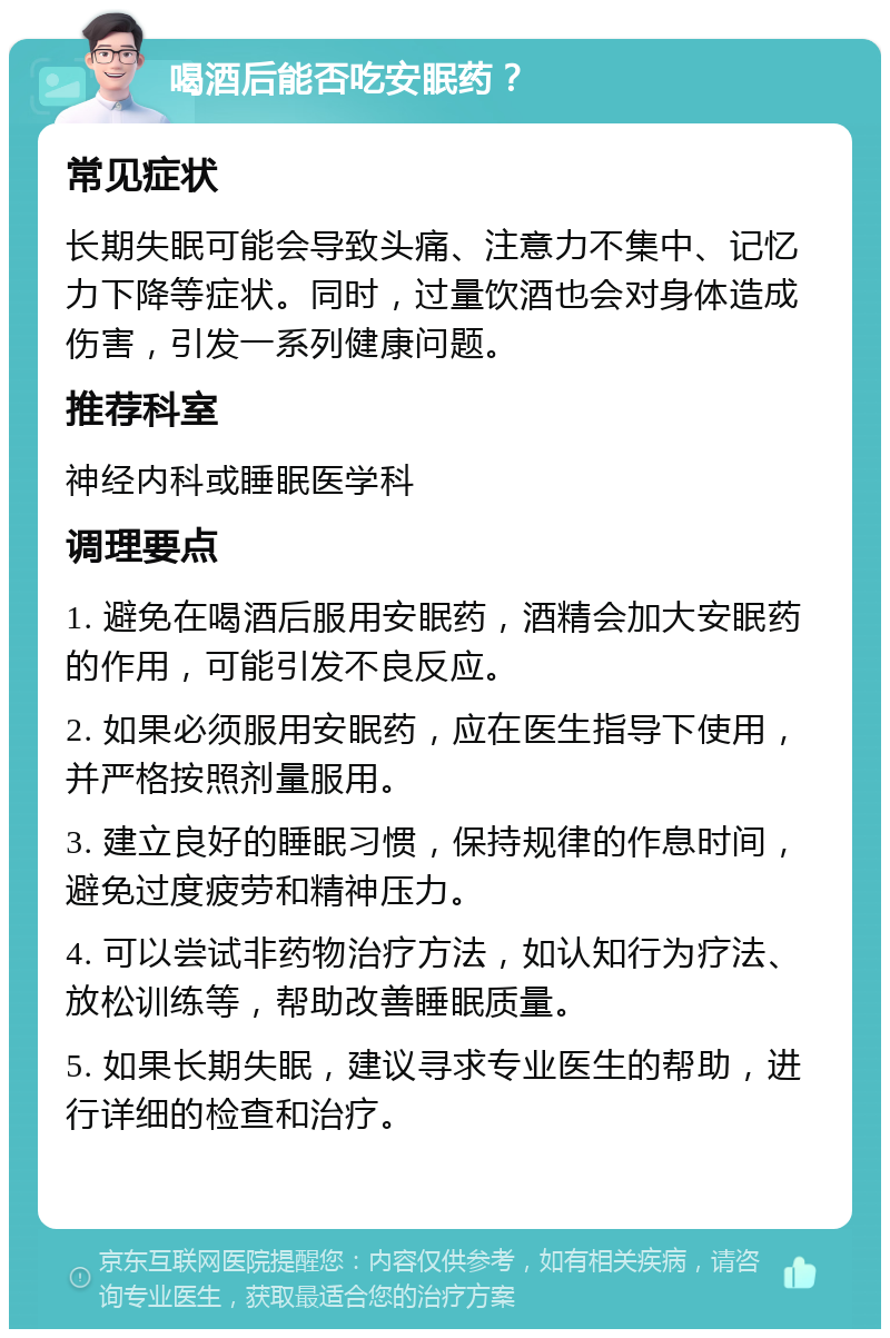 喝酒后能否吃安眠药？ 常见症状 长期失眠可能会导致头痛、注意力不集中、记忆力下降等症状。同时，过量饮酒也会对身体造成伤害，引发一系列健康问题。 推荐科室 神经内科或睡眠医学科 调理要点 1. 避免在喝酒后服用安眠药，酒精会加大安眠药的作用，可能引发不良反应。 2. 如果必须服用安眠药，应在医生指导下使用，并严格按照剂量服用。 3. 建立良好的睡眠习惯，保持规律的作息时间，避免过度疲劳和精神压力。 4. 可以尝试非药物治疗方法，如认知行为疗法、放松训练等，帮助改善睡眠质量。 5. 如果长期失眠，建议寻求专业医生的帮助，进行详细的检查和治疗。