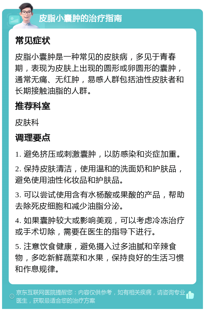 皮脂小囊肿的治疗指南 常见症状 皮脂小囊肿是一种常见的皮肤病，多见于青春期，表现为皮肤上出现的圆形或卵圆形的囊肿，通常无痛、无红肿，易感人群包括油性皮肤者和长期接触油脂的人群。 推荐科室 皮肤科 调理要点 1. 避免挤压或刺激囊肿，以防感染和炎症加重。 2. 保持皮肤清洁，使用温和的洗面奶和护肤品，避免使用油性化妆品和护肤品。 3. 可以尝试使用含有水杨酸或果酸的产品，帮助去除死皮细胞和减少油脂分泌。 4. 如果囊肿较大或影响美观，可以考虑冷冻治疗或手术切除，需要在医生的指导下进行。 5. 注意饮食健康，避免摄入过多油腻和辛辣食物，多吃新鲜蔬菜和水果，保持良好的生活习惯和作息规律。