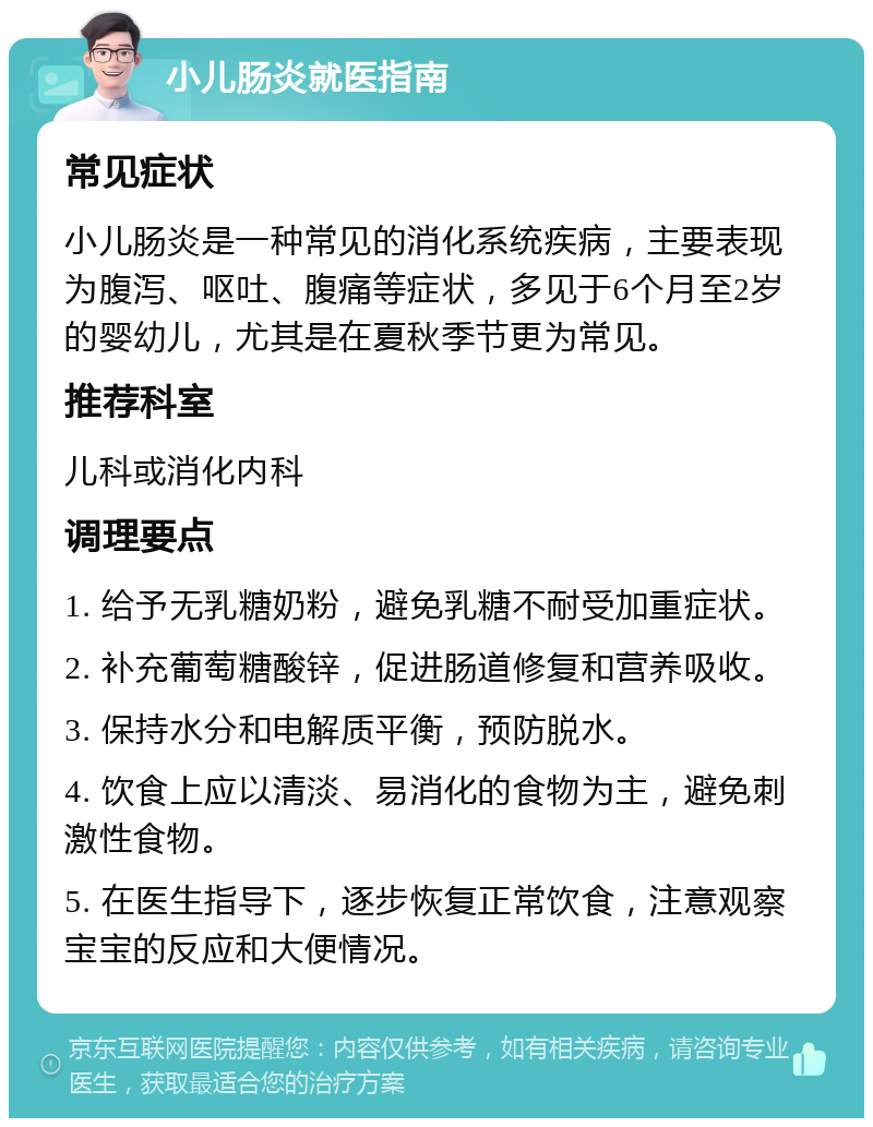 小儿肠炎就医指南 常见症状 小儿肠炎是一种常见的消化系统疾病，主要表现为腹泻、呕吐、腹痛等症状，多见于6个月至2岁的婴幼儿，尤其是在夏秋季节更为常见。 推荐科室 儿科或消化内科 调理要点 1. 给予无乳糖奶粉，避免乳糖不耐受加重症状。 2. 补充葡萄糖酸锌，促进肠道修复和营养吸收。 3. 保持水分和电解质平衡，预防脱水。 4. 饮食上应以清淡、易消化的食物为主，避免刺激性食物。 5. 在医生指导下，逐步恢复正常饮食，注意观察宝宝的反应和大便情况。